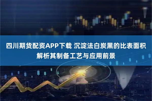 四川期货配资APP下载 沉淀法白炭黑的比表面积解析其制备工艺与应用前景