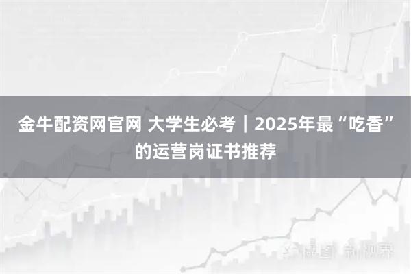 金牛配资网官网 大学生必考｜2025年最“吃香”的运营岗证书推荐