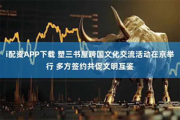 i配资APP下载 塑三书屋跨国文化交流活动在京举行 多方签约共促文明互鉴