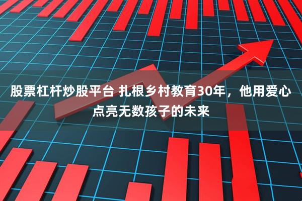 股票杠杆炒股平台 扎根乡村教育30年，他用爱心点亮无数孩子的未来