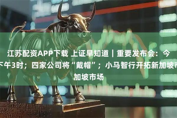 江苏配资APP下载 上证早知道｜重要发布会：今日下午3时；四家公司将“戴帽”；小马智行开拓新加坡市场