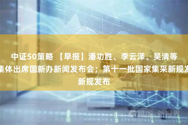 中证50策略 【早报】潘功胜、李云泽、吴清等将集体出席国新办新闻发布会;第十一批国家集采新规发布
