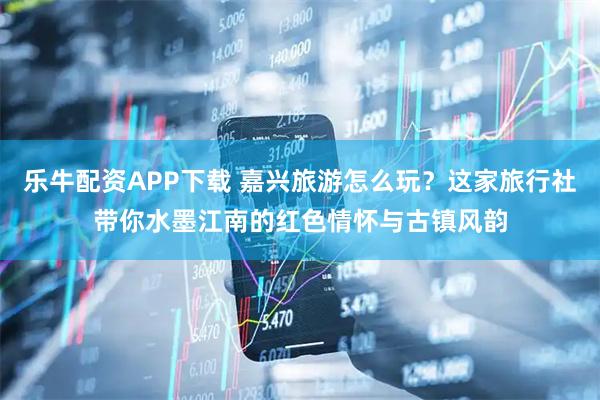 乐牛配资APP下载 嘉兴旅游怎么玩？这家旅行社带你水墨江南的红色情怀与古镇风韵