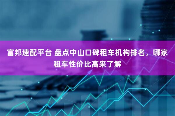 富邦速配平台 盘点中山口碑租车机构排名，哪家租车性价比高来了解
