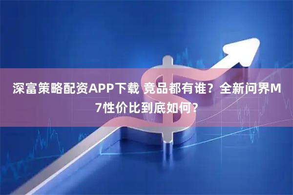深富策略配资APP下载 竞品都有谁？全新问界M7性价比到底如何？