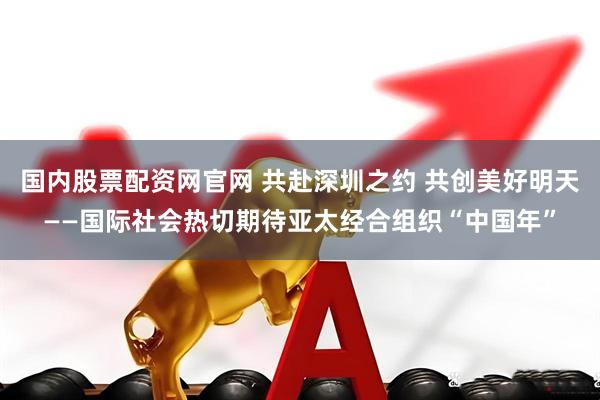 国内股票配资网官网 共赴深圳之约 共创美好明天——国际社会热切期待亚太经合组织“中国年”