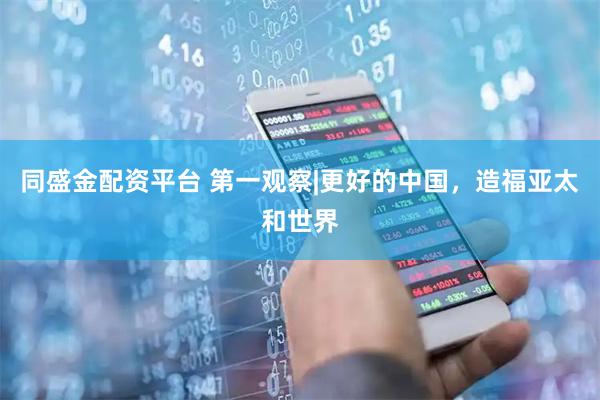同盛金配资平台 第一观察|更好的中国，造福亚太和世界
