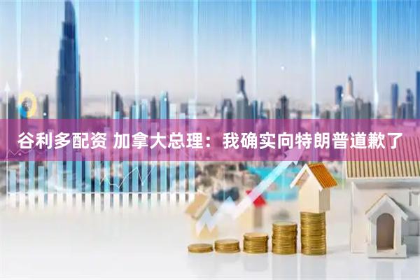 谷利多配资 加拿大总理：我确实向特朗普道歉了