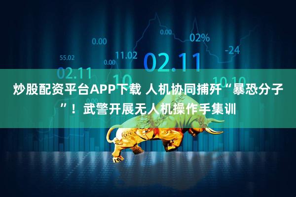 炒股配资平台APP下载 人机协同捕歼“暴恐分子”！武警开展无人机操作手集训