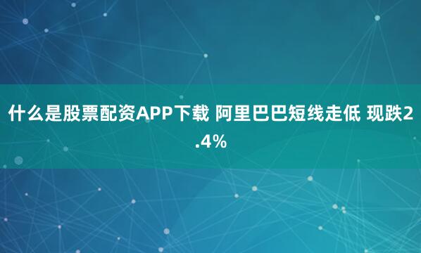 什么是股票配资APP下载 阿里巴巴短线走低 现跌2.4%