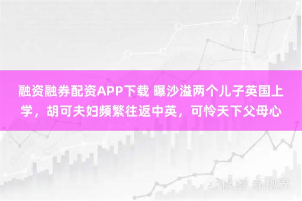 融资融券配资APP下载 曝沙溢两个儿子英国上学，胡可夫妇频繁往返中英，可怜天下父母心