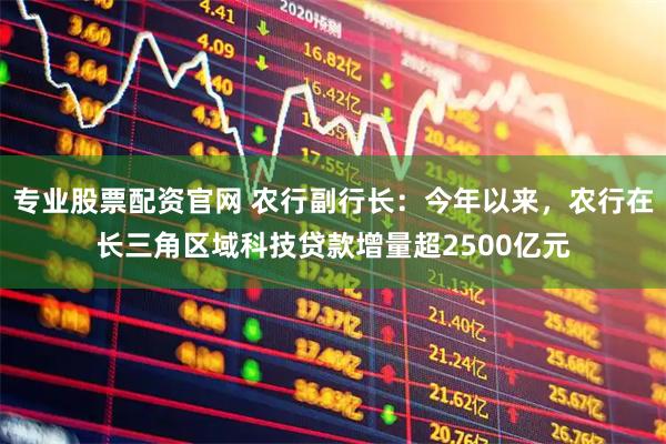 专业股票配资官网 农行副行长:今年以来,农行在长三角区域科技贷款增量超2500亿元