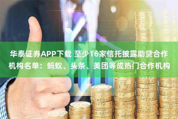 华泰证券APP下载 至少16家信托披露助贷合作机构名单：蚂蚁、头条、美团等成热门合作机构