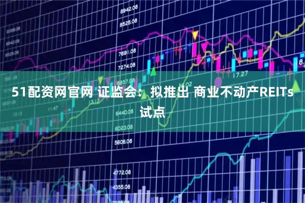 51配资网官网 证监会：拟推出 商业不动产REITs试点