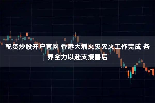 配资炒股开户官网 香港大埔火灾灭火工作完成 各界全力以赴支援善后
