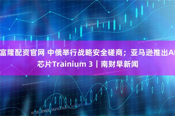 富隆配资官网 中俄举行战略安全磋商；亚马逊推出AI芯片Trainium 3｜南财早新闻