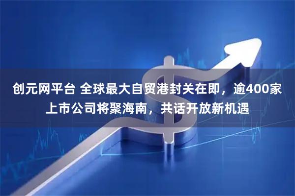 创元网平台 全球最大自贸港封关在即，逾400家上市公司将聚海南，共话开放新机遇