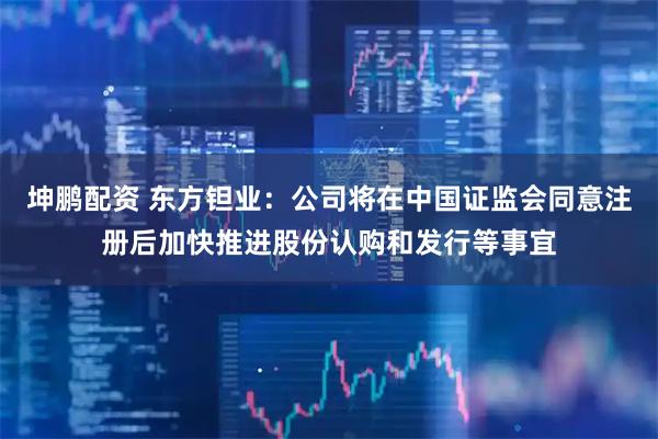 坤鹏配资 东方钽业：公司将在中国证监会同意注册后加快推进股份认购和发行等事宜