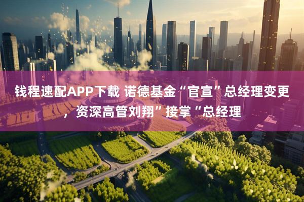 钱程速配APP下载 诺德基金“官宣”总经理变更，资深高管刘翔”接掌“总经理
