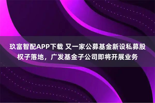 玖富智配APP下载 又一家公募基金新设私募股权子落地，广发基金子公司即将开展业务