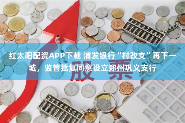 红太阳配资APP下载 浦发银行“村改支”再下一城，监管批复同意设立郑州巩义支行