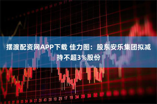 摆渡配资网APP下载 佳力图：股东安乐集团拟减持不超3%股份