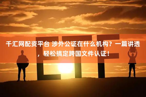 千汇网配资平台 涉外公证在什么机构？一篇讲透，轻松搞定跨国文件认证！