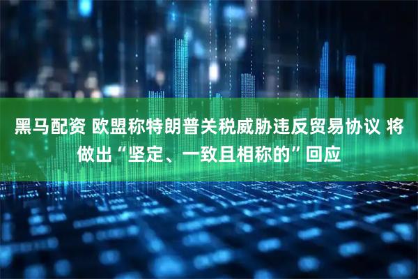 黑马配资 欧盟称特朗普关税威胁违反贸易协议 将做出“坚定、一致且相称的”回应