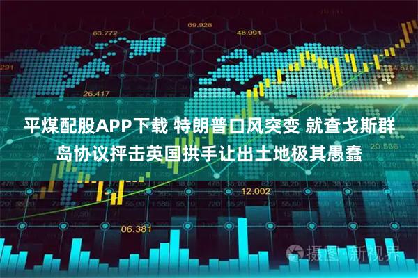 平煤配股APP下载 特朗普口风突变 就查戈斯群岛协议抨击英国拱手让出土地极其愚蠢