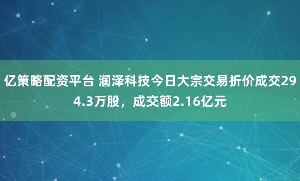 亿策略配资平台 润泽科技今日大宗交易折价成交294.3万股，成交额2.16亿元