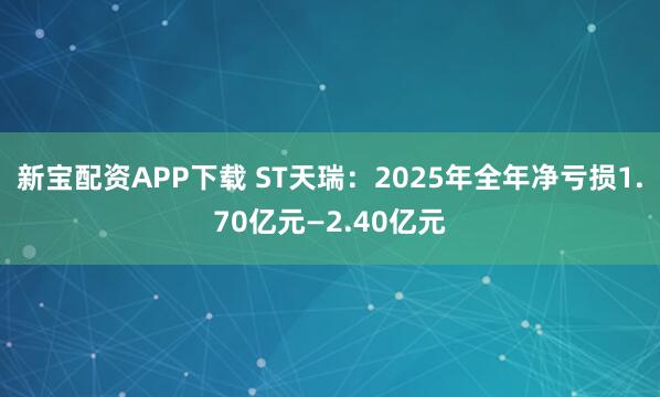 新宝配资APP下载 ST天瑞：2025年全年净亏损1.70亿元—2.40亿元
