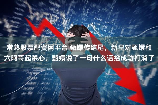 常熟股票配资网平台 甄嬛传结尾，新皇对甄嬛和六阿哥起杀心，甄嬛说了一句什么话给成功打消了