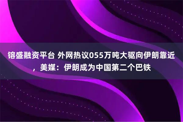 镕盛融资平台 外网热议055万吨大驱向伊朗靠近，美媒：伊朗成为中国第二个巴铁