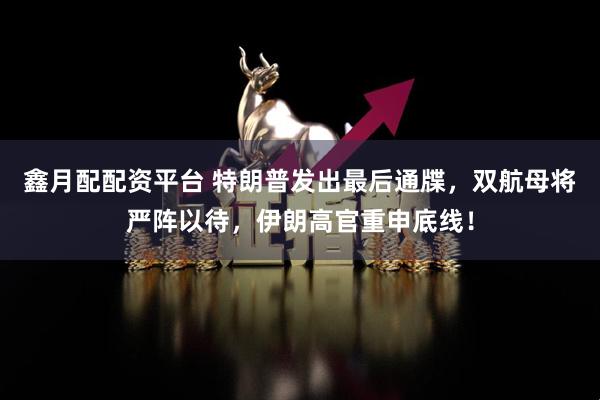 鑫月配配资平台 特朗普发出最后通牒，双航母将严阵以待，伊朗高官重申底线！