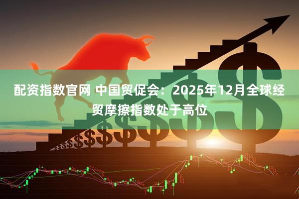 配资指数官网 中国贸促会：2025年12月全球经贸摩擦指数处于高位