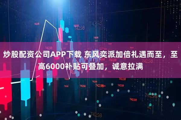 炒股配资公司APP下载 东风奕派加倍礼遇而至，至高6000补贴可叠加，诚意拉满