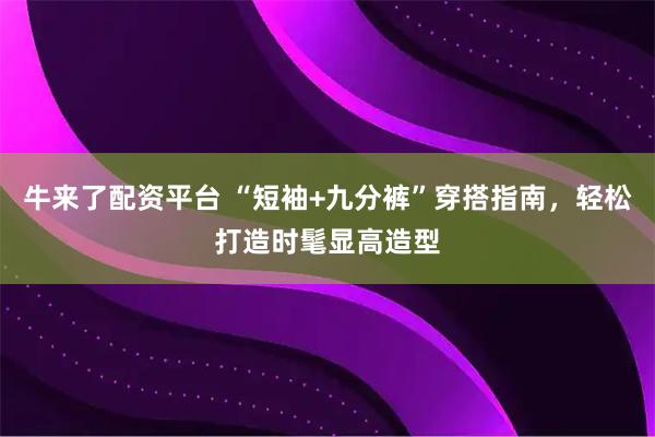 牛来了配资平台 “短袖+九分裤”穿搭指南，轻松打造时髦显高造型