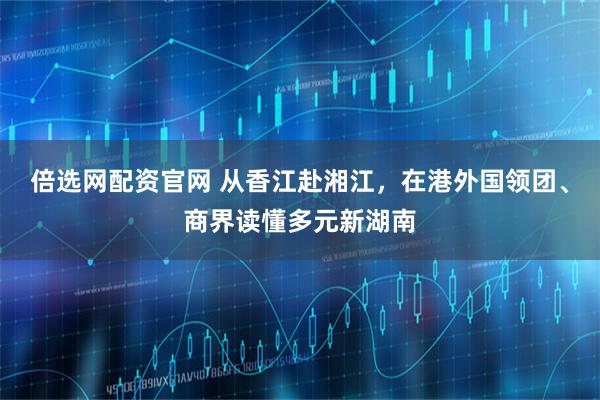 倍选网配资官网 从香江赴湘江,在港外国领团、商界读懂多元新湖南