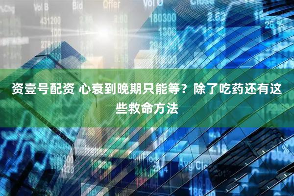 资壹号配资 心衰到晚期只能等？除了吃药还有这些救命方法