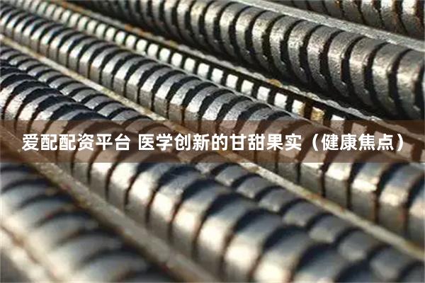 爱配配资平台 医学创新的甘甜果实（健康焦点）