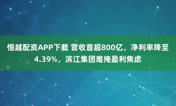 恒越配资APP下载 营收首超800亿，净利率降至4.39%，滨江集团难掩盈利焦虑