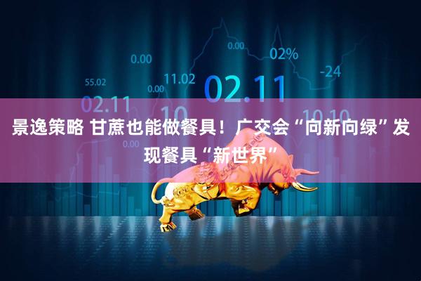 景逸策略 甘蔗也能做餐具！广交会“向新向绿”发现餐具“新世界”